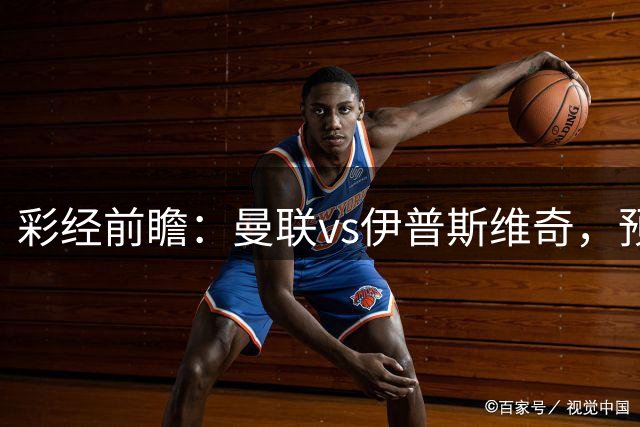 彩经前瞻：曼联vs伊普斯维奇，预计红魔主场两球完胜对手